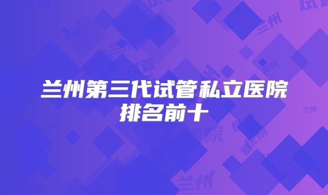 兰州第三代试管私立医院排名前十