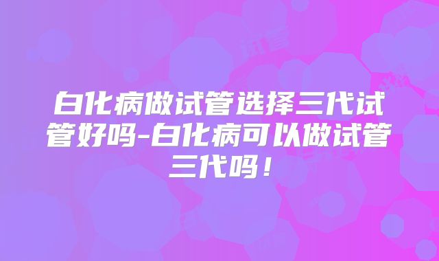 白化病做试管选择三代试管好吗-白化病可以做试管三代吗!