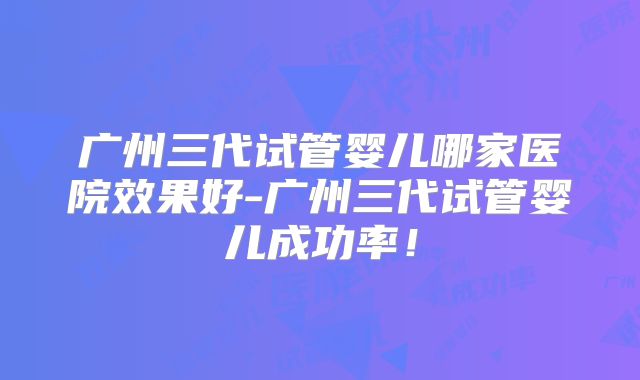 广州三代试管婴儿哪家医院效果好-广州三代试管婴儿成功率!