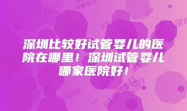 深圳比较好试管婴儿的医院在哪里！深圳试管婴儿哪家医院好！
