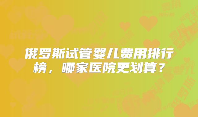 俄罗斯试管婴儿费用排行榜，哪家医院更划算？