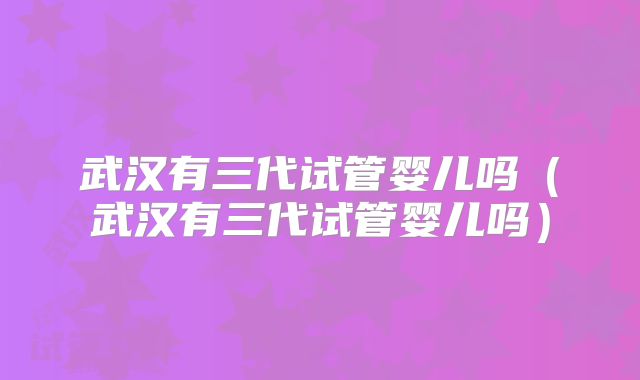 武汉有三代试管婴儿吗(武汉有三代试管婴儿吗)