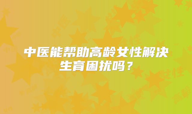 中医能帮助高龄女性解决生育困扰吗？