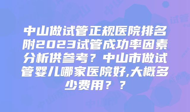 中山做试管正规医院排名附2023试管成功率因素分析供参考？中山市做试管婴儿哪家医院好,大概多少费用？？
