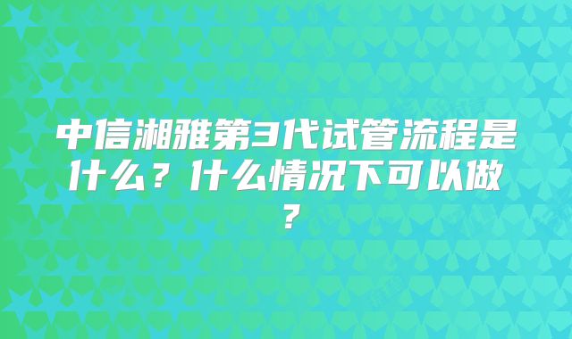 中信湘雅第3代试管流程是什么？什么情况下可以做？