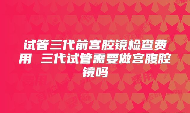 试管三代前宫腔镜检查费用 三代试管需要做宫腹腔镜吗