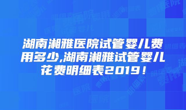 湖南湘雅医院试管婴儿费用多少,湖南湘雅试管婴儿花费明细表2019！