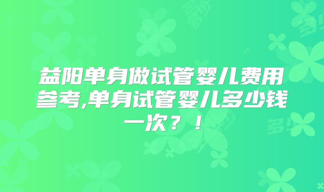 益阳单身做试管婴儿费用参考,单身试管婴儿多少钱一次？！
