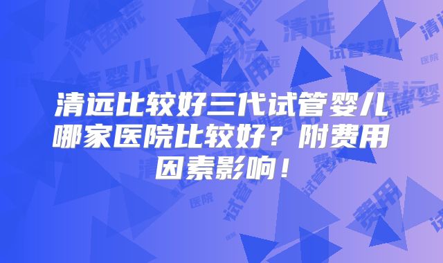 清远比较好三代试管婴儿哪家医院比较好？附费用因素影响！