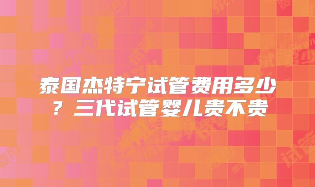 泰国杰特宁试管费用多少？三代试管婴儿贵不贵