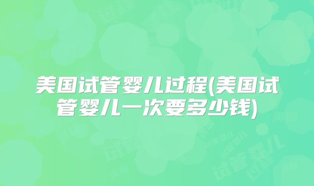美国试管婴儿过程(美国试管婴儿一次要多少钱)