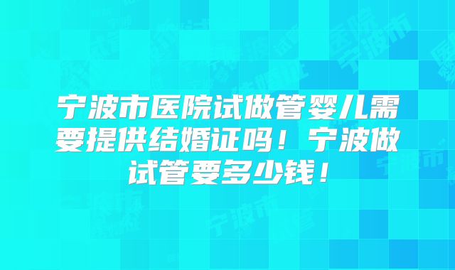 宁波市医院试做管婴儿需要提供结婚证吗！宁波做试管要多少钱！