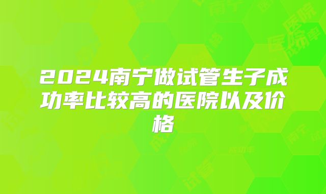 2024南宁做试管生子成功率比较高的医院以及价格