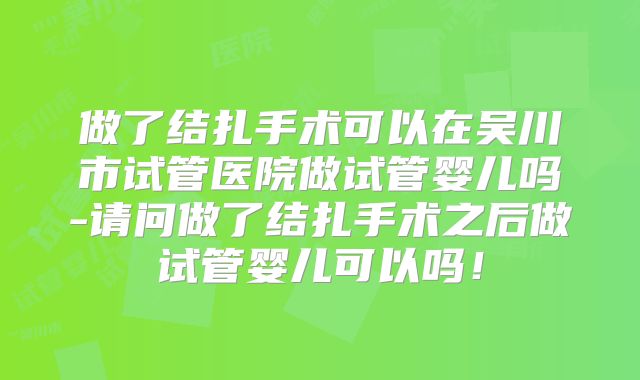 做了结扎手术可以在吴川市试管医院做试管婴儿吗-请问做了结扎手术之后做试管婴儿可以吗!