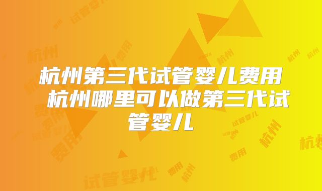 杭州第三代试管婴儿费用 杭州哪里可以做第三代试管婴儿