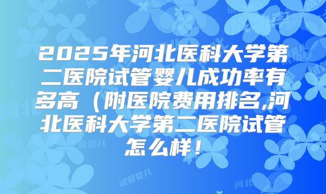 2025年河北医科大学第二医院试管婴儿成功率有多高(附医院费用排名,河北医科大学第二医院试管怎么样!