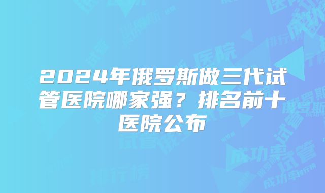 2024年俄罗斯做三代试管医院哪家强？排名前十医院公布
