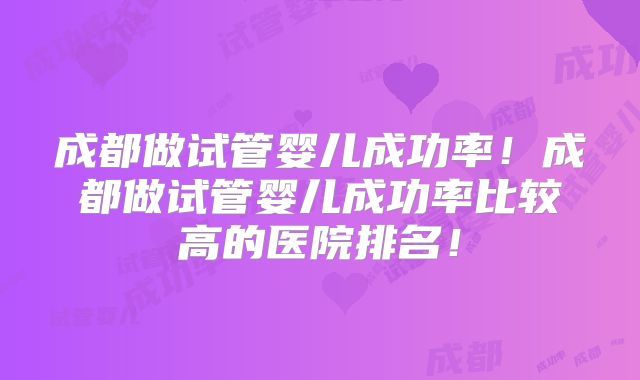 成都做试管婴儿成功率！成都做试管婴儿成功率比较高的医院排名！