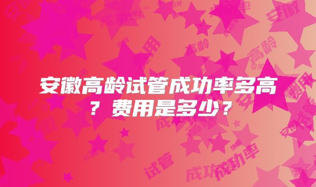 安徽高龄试管成功率多高?费用是多少?