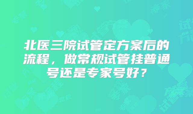 北医三院试管定方案后的流程，做常规试管挂普通号还是专家号好？