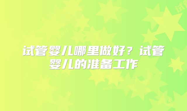 试管婴儿哪里做好？试管婴儿的准备工作