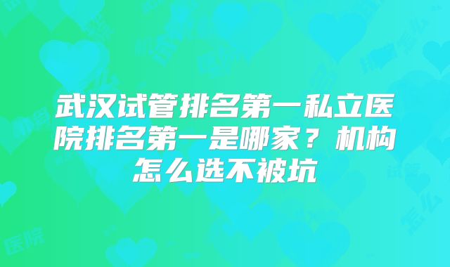 武汉试管排名第一私立医院排名第一是哪家？机构怎么选不被坑