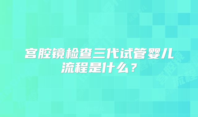 宫腔镜检查三代试管婴儿流程是什么？