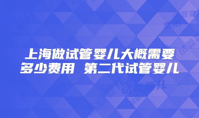 上海做试管婴儿大概需要多少费用 第二代试管婴儿
