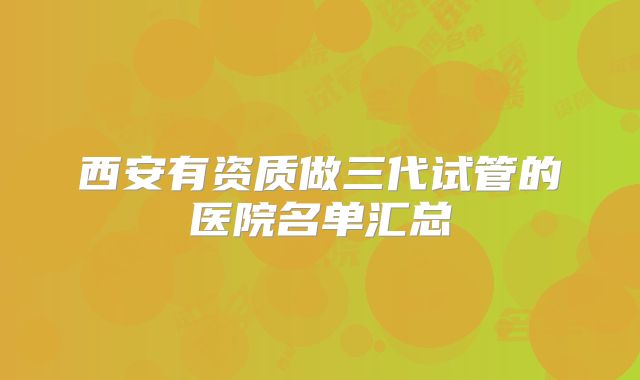 西安有资质做三代试管的医院名单汇总