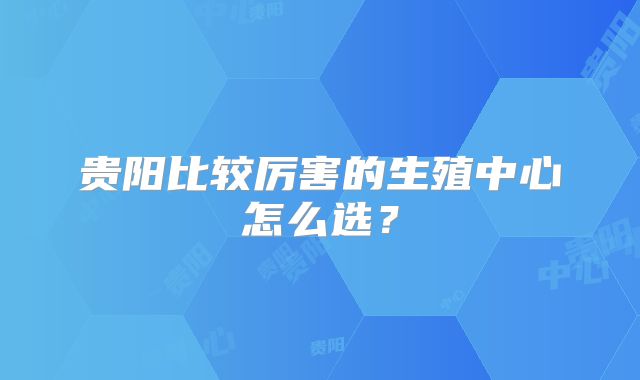 贵阳比较厉害的生殖中心怎么选？