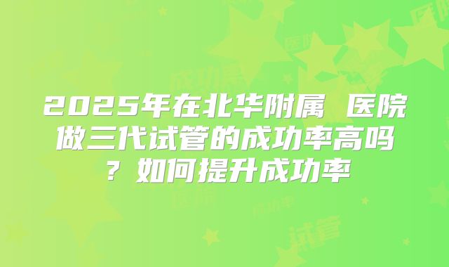 2025年在北华附属 医院做三代试管的成功率高吗？如何提升成功率