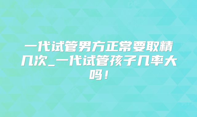 一代试管男方正常要取精几次_一代试管孩子几率大吗！