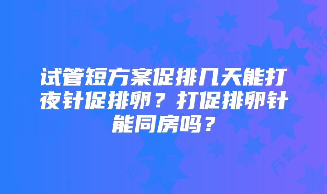 试管短方案促排几天能打夜针促排卵？打促排卵针能同房吗？