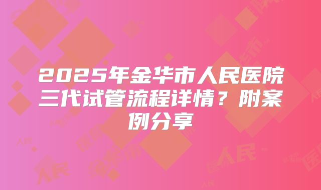 2025年金华市人民医院三代试管流程详情？附案例分享