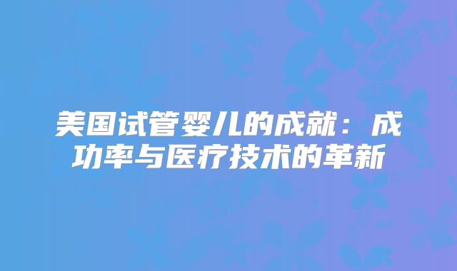 美国试管婴儿的成就：成功率与医疗技术的革新