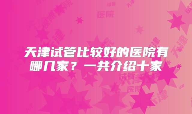 天津试管比较好的医院有哪几家？一共介绍十家