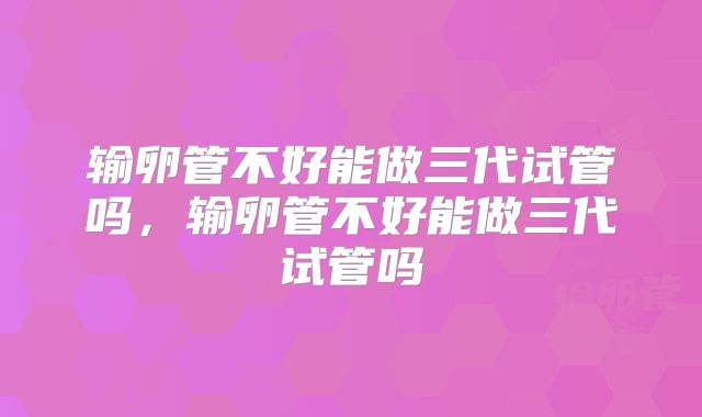 输卵管不好能做三代试管吗,输卵管不好能做三代试管吗