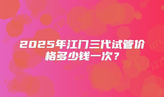 2025年江门三代试管价格多少钱一次?