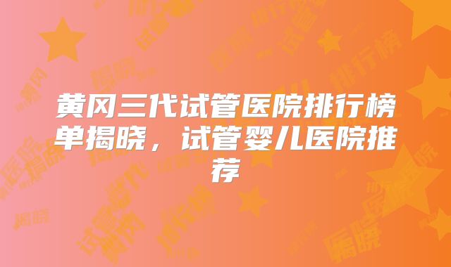 黄冈三代试管医院排行榜单揭晓，试管婴儿医院推荐