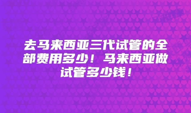 去马来西亚三代试管的全部费用多少!马来西亚做试管多少钱!