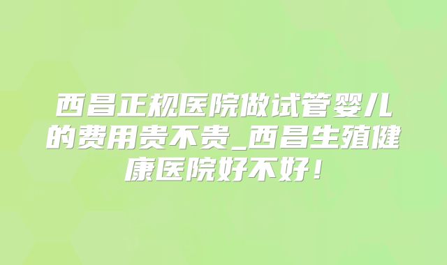 西昌正规医院做试管婴儿的费用贵不贵_西昌生殖健康医院好不好!