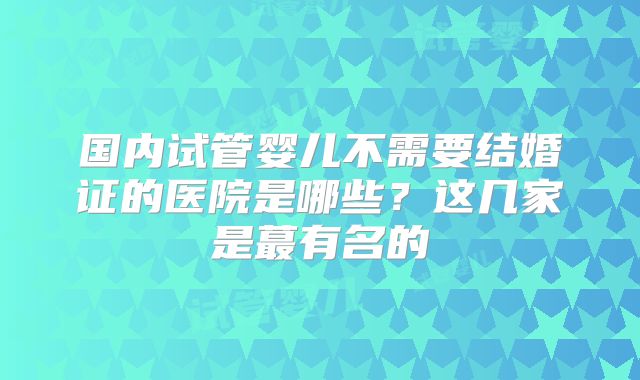 国内试管婴儿不需要结婚证的医院是哪些？这几家是蕞有名的