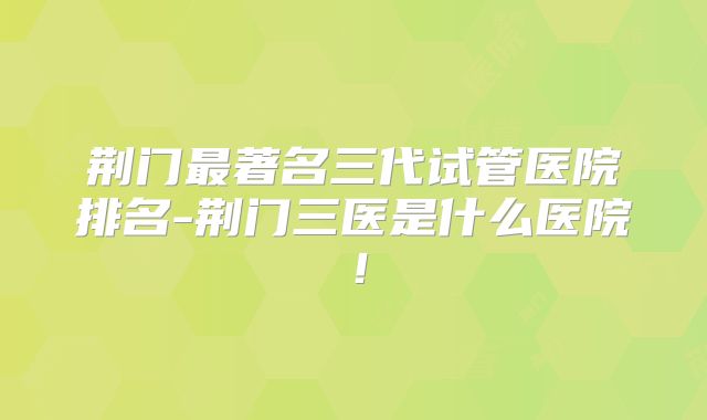 荆门最著名三代试管医院排名-荆门三医是什么医院！