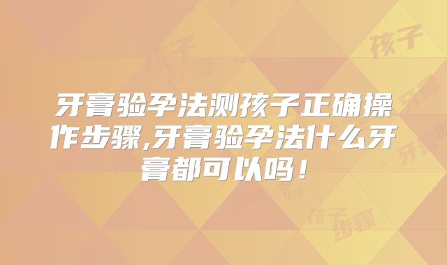 牙膏验孕法测孩子正确操作步骤,牙膏验孕法什么牙膏都可以吗!