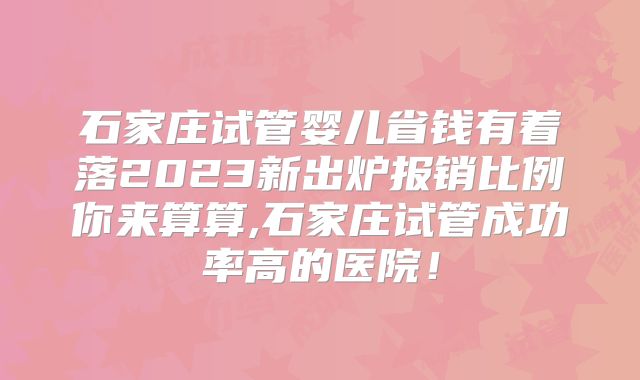 石家庄试管婴儿省钱有着落2023新出炉报销比例你来算算,石家庄试管成功率高的医院!