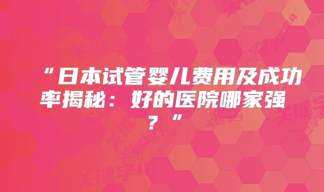 “日本试管婴儿费用及成功率揭秘：好的医院哪家强？”