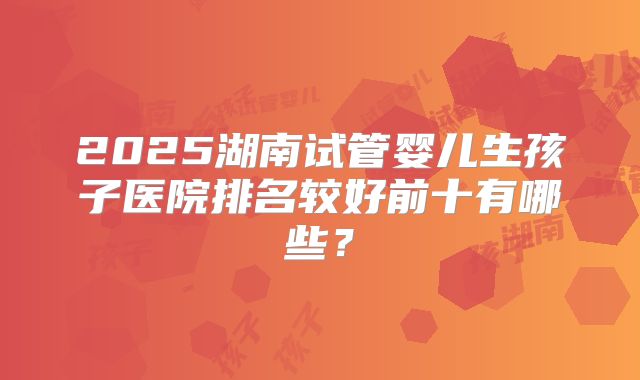 2025湖南试管婴儿生孩子医院排名较好前十有哪些?