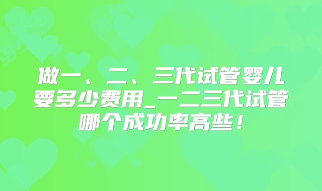 做一、二、三代试管婴儿要多少费用_一二三代试管哪个成功率高些！