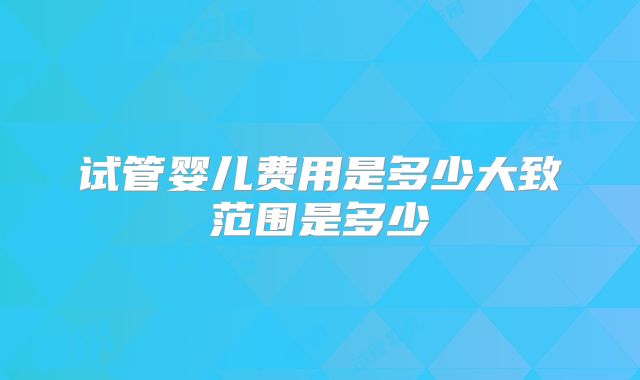 试管婴儿费用是多少大致范围是多少
