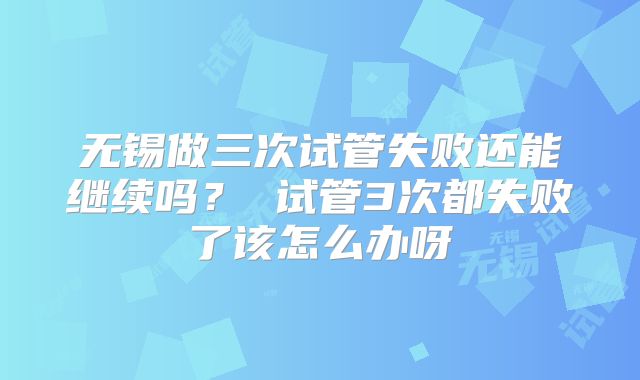 无锡做三次试管失败还能继续吗？ 试管3次都失败了该怎么办呀